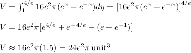 V = \int^{4/e}_1 16e^2\pi(e^x - e^{-x})dy = [16e^2\pi(e^x + e^{-x})]^{4/e}_1\\\\V = 16e^2\pi [e^{4/e} + e^{-4/e} -(e+e^{-1} )]\\\\V \approx 16e^2\pi(1.5) = 24e^2\pi \: \rm unit^3