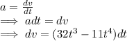 a=\frac{dv}{dt} \\\implies adt=dv\\\implies dv=(32t^3-11t^4)dt