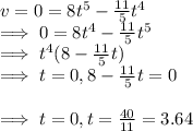 v=0=8t^5-\frac{11}{5}t^4\\\implies 0=8t^4-\frac{11}{5} t^5\\\implies t^4(8-\frac{11}{5} t)\\\implies t=0, 8-\frac{11}{5}t=0\\\\\implies t=0,t=\frac{40}{11} =3.64