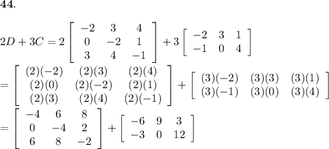 \bold{44.}\\\\2D+3C=2\left[\begin{array}{ccc}-2&3&4\\0&-2&1\\3&4&-1\end{array}\right]+3\left[\begin{array}{ccc}-2&3&1\\-1&0&4\end{array}\right]\\\\=\left[\begin{array}{ccc}(2)(-2)&(2)(3)&(2)(4)\\(2)(0)&(2)(-2)&(2)(1)\\(2)(3)&(2)(4)&(2)(-1)\end{array}\right]+\left[\begin{array}{ccc}(3)(-2)&(3)(3)&(3)(1)\\(3)(-1)&(3)(0)&(3)(4)\end{array}\right]\\\\=\left[\begin{array}{ccc}-4&6&8\\0&-4&2\\6&8&-2\end{array}\right]+\left[\begin{array}{ccc}-6&9&3\\-3&0&12\end{array}\right]