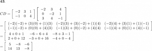 \bold{43.}\\\\CD=\left[\begin{array}{ccc}-2&3&1\\-1&0&4\end{array}\right]\left[\begin{array}{ccc}-2&3&4\\0&-2&1\\3&4&-1\end{array}\right]\\\\=\left[\begin{array}{ccc}(-2)(-2)+(3)(0)+(1)(3)&(-2)(3)+(3)(-2)+(1)(4)&(-2)(4)+(3)(1)+(1)(-1)\\(-1)(-2)+(0)(0)+(4)(3)&(-1)(3)+(0)(-2)+(4)(4)&(-1)(4)+(0)(1)+(4)(-1)\end{array}\right]\\\\=\left[\begin{array}{ccc}4+0+1&-6-6+4&-8+3-1\\2+0+12&-3+0+16&-4+0-4\end{array}\right]\\\\=\left[\begin{array}{ccc}5&-8&-6\\14&13&-8\end{array}\right]