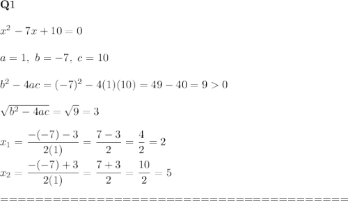 \bold{Q1}\\\\x^2-7x+10=0\\\\a=1,\ b=-7,\ c=10\\\\b^2-4ac=(-7)^2-4(1)(10)=49-40=90\\\\\sqrt{b^2-4ac}=\sqrt9=3\\\\x_1=\dfrac{-(-7)-3}{2(1)}=\dfrac{7-3}{2}=\dfrac{4}{2}=2\\\\x_2=\dfrac{-(-7)+3}{2(1)}=\dfrac{7+3}{2}=\dfrac{10}{2}=5\\\\========================================