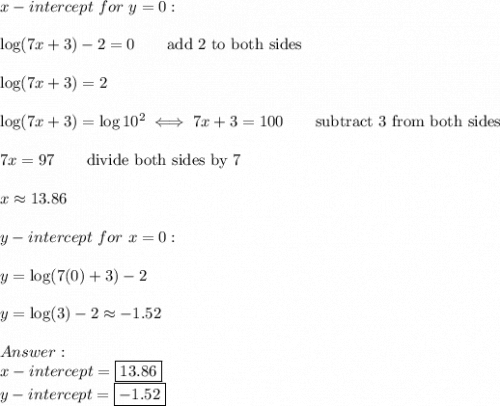 x-intercept\ for\ y=0:\\\\\log(7x+3)-2=0\qquad\text{add 2 to both sides}\\\\\log(7x+3)=2\\\\\log(7x+3)=\log10^2\iff7x+3=100\qquad\text{subtract 3 from both sides}\\\\7x=97\qquad\text{divide both sides by 7}\\\\x\approx13.86\\\\y-intercept\ for\ x=0:\\\\y=\log(7(0)+3)-2\\\\y=\log(3)-2\approx-1.52\\\\\\x-intercept=\boxed{13.86}\\y-intercept=\boxed{-1.52}