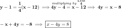\bf y-1=\cfrac{1}{4}(x-12)\implies \stackrel{\textit{multiplying by }\stackrel{LCD}{4}}{4y-4=x-12}\implies 4y=x-8 \\\\\\ -x+4y=-8\implies \boxed{x-4y=8}