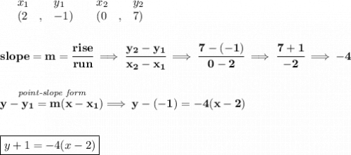 \bf \begin{array}{lllll}&#10;&x_1&y_1&x_2&y_2\\&#10;%   (a,b)&#10;&({{ 2}}\quad ,&{{ -1}})\quad &#10;%   (c,d)&#10;&({{ 0}}\quad ,&{{ 7}})&#10;\end{array}&#10;\\\\\\&#10;% slope  = m&#10;slope = {{ m}}= \cfrac{rise}{run} \implies &#10;\cfrac{{{ y_2}}-{{ y_1}}}{{{ x_2}}-{{ x_1}}}\implies \cfrac{7-(-1)}{0-2}\implies \cfrac{7+1}{-2}\implies -4&#10;\\\\\\&#10;% point-slope intercept&#10;\stackrel{\textit{point-slope form}}{y-{{ y_1}}={{ m}}(x-{{ x_1}})}\implies y-(-1)=-4(x-2)&#10;\\\\\\&#10;\boxed{y+1=-4(x-2)}