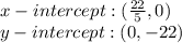 x-intercept: (\frac {22} {5}, 0)\\y-intercept: (0, -22)