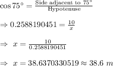 \cos 75^{\circ}=\frac{\text{Side adjacent to }75^{\circ}}{\text{Hypotenuse}}\\\\\Rightarrow0.2588190451=\frac{10}{x}\\\\\Rightarrow\ x=\frac{10}{0.2588190451}\\\\\Rightarrow\ x=38.6370330519\approx38.6\ m