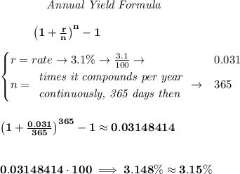 \bf \qquad  \qquad  \textit{Annual Yield Formula}&#10;\\\\&#10;~~~~~~~~~\left(1+\frac{r}{n}\right)^{n}-1&#10;\\\\&#10;\begin{cases}&#10;r=rate\to 3.1\%\to \frac{3.1}{100}\to &0.031\\&#10;n=&#10;\begin{array}{llll}&#10;\textit{times it compounds per year}\\&#10;\textit{continuously, 365 days then}&#10;\end{array}\to &365&#10;\end{cases}&#10;\\\\\\&#10;\left(1+\frac{0.031}{365}\right)^{365}-1 \approx 0.03148414&#10;\\\\\\&#10;0.03148414\cdot 100\implies 3.148\% \approx 3.15\%