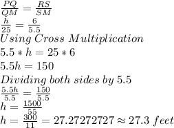 \frac{PQ}{QM} =\frac{RS}{SM} \\\frac{h}{25} =\frac{6}{5.5} \\Using \;Cross \;Multiplication\\5.5*h = 25*6\\5.5h = 150\\Dividing \;both \;sides \;by \;5.5\\\frac{5.5h}{5.5} =\frac{150}{5.5} \\h = \frac{1500}{55} \\h = \frac{300}{11} =27.27272727 \approx 27.3 \;feet
