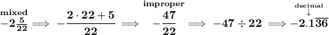 \bf \stackrel{mixed}{-2\frac{5}{22}}\implies -\cfrac{2\cdot 22+5}{22}\implies \stackrel{improper}{-\cfrac{47}{22}}\implies -47\div 22\implies \stackrel{\stackrel{decimal}{\downarrow }}{-2.1\overline{36}}