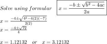Solve\ using\ formular \ \ \ \boxed{ x={ \frac{-b\pm \sqrt{b^2-4ac} }{2a} }} \\ x={ \frac{-4\pm \sqrt{4^2-4(2)(-7)} }{2(2)} } \\ x={ \frac{-4\pm \sqrt{72} }{4} } \\ \\ x=1.12132\ \ \ or\ \ \ x=3.12132