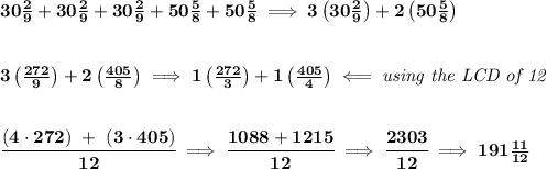 \bf 30\frac{2}{9}+30\frac{2}{9}+30\frac{2}{9}+50\frac{5}{8}+50\frac{5}{8}\implies 3\left( 30\frac{2}{9} \right)+2\left( 50\frac{5}{8} \right)&#10;\\\\\\&#10;3\left( \frac{272}{9} \right)+2\left( \frac{405}{8} \right)\implies 1\left( \frac{272}{3} \right)+1\left( \frac{405}{4} \right)\impliedby \textit{using the LCD of 12}&#10;\\\\\\&#10;\cfrac{(4\cdot 272)~+~(3\cdot 405)}{12}\implies \cfrac{1088+1215}{12}\implies \cfrac{2303}{12}\implies 191\frac{11}{12}