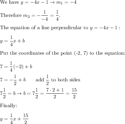 \text{We have}\ y=-4x-1\to m_1=-4\\\\\text{Therefore}\ m_2=-\dfrac{1}{-4}=\dfrac{1}{4}.\\\\\text{The equation of a line perpendicular to}\ y=-4x-1:\\\\y=\dfrac{1}{4}x+b\\\\\text{Put the coordinates of the point (-2, 7) to the equation:}\\\\7=\dfrac{1}{4}(-2)+b\\\\7=-\dfrac{1}{2}+b\qquad\text{add}\ \dfrac{1}{2}\ \text{to both sides}\\\\7\dfrac{1}{2}=b\to b=7\dfrac{1}{2}=\dfrac{7\cdot2+1}{2}=\dfrac{15}{2}\\\\\text{Finally:}\\\\y=\dfrac{1}{4}x+\dfrac{15}{2}