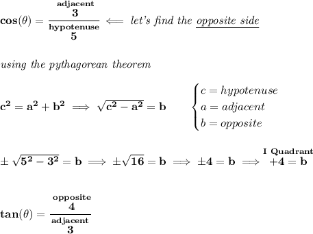 \bf cos(\theta )=\cfrac{\stackrel{adjacent}{3}}{\stackrel{hypotenuse}{5}}\impliedby \textit{let's find the \underline{opposite side}} \\\\\\ \textit{using the pythagorean theorem} \\\\ c^2=a^2+b^2\implies \sqrt{c^2-a^2}=b \qquad \begin{cases} c=hypotenuse\\ a=adjacent\\ b=opposite\\ \end{cases} \\\\\\ \pm\sqrt{5^2-3^2}=b\implies \pm\sqrt{16}=b\implies \pm 4=b\implies \stackrel{I~Quadrant}{+4=b} \\\\\\ tan(\theta )=\cfrac{\stackrel{opposite}{4}}{\stackrel{adjacent}{3}}