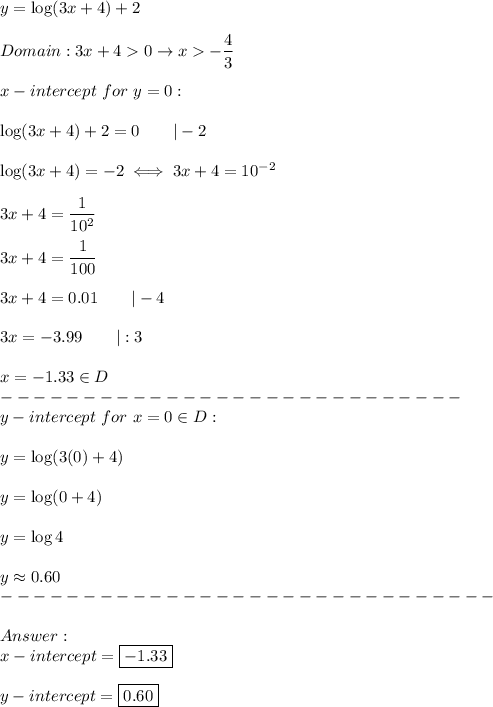 y=\log(3x+4)+2\\\\Domain:3x+4  0\to x  -\dfrac{4}{3}\\\\x-intercept\ for\ y=0:\\\\\log(3x+4)+2=0\qquad|-2\\\\\log(3x+4)=-2\iff3x+4=10^{-2}\\\\3x+4=\dfrac{1}{10^2}\\\\3x+4=\dfrac{1}{100}\\\\3x+4=0.01\qquad|-4\\\\3x=-3.99\qquad|:3\\\\x=-1.33\in D\\----------------------------\\y-intercept\ for\ x=0\in D:\\\\y=\log(3(0)+4)\\\\y=\log(0+4)\\\\y=\log4\\\\y\approx0.60\\------------------------------\\\\\\x-intercept=\boxed{-1.33}\\\\y-intercept=\boxed{0.60}