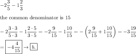 -2\dfrac{3}{5}-1\dfrac{2}{3}\\\\\text{the common denominator is 15}\\\\-2\dfrac{3\cdot3}{5\cdot3}-1\dfrac{2\cdot5}{3\cdot5}=-2\dfrac{9}{15}-1\dfrac{10}{15}=-\left(2\dfrac{9}{15}+1\dfrac{10}{15}\right)=-3\dfrac{19}{15}\\\\=\boxed{-4\dfrac{4}{15}}\to\boxed{b.}