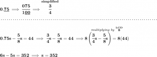 \bf 0.\underline{75}\implies \cfrac{075}{1\underline{00}}\implies \stackrel{simplified}{\cfrac{3}{4}} \\\\[-0.35em] ~\dotfill\\\\ 0.75s-\cfrac{5}{8}s=44\implies \cfrac{3}{4}s-\cfrac{5}{8}s=44\implies \stackrel{\textit{multiplying by }\stackrel{LCD}{8}}{8\left( \cfrac{3}{4}s-\cfrac{5}{8}s \right)=8(44)} \\\\\\ 6s-5s=352\implies s=352
