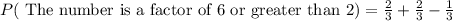 P(\text{ The number is a factor of 6 or greater than 2})=\frac{2}{3} +\frac{2}{3}-\frac{1}{3}