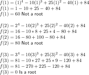 f(1)=(1)^4-10(1)^3+25(1)^2-40(1)+84\\f(1)=1-10+25-40+84\\f(1)=60\ \textsf{Not a root}\\\\f(2)=2^4-10(2)^3+25(2)^2-40(2)+84\\f(2)=16-10*8+25*4-80+84\\f(2)=16-80+100-80+84\\f(2)=80\ \textsf{Not a root}\\\\f(3)=3^4-10(3)^3+25(3)^2-40(3)+84\\f(3)=81-10*27+25*9-120+84\\f(3)=81-270+225-120+84\\f(3)=0\ \textsf{Is a root}