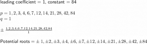 \textsf{leading coefficient = 1, constant = 84}\\\\p=1,2,3,4,6,7,12,14,21,28,42,84\\q=1\\\\\pm \frac{1,2,3,4,6,7,12,14,21,28,42,84}{1}\\\\\textsf{Potential roots =}\pm 1, \pm 2,\pm 3,\pm 4,\pm 6, \pm 7,\pm 12,\pm 14,\pm 21,\pm 28,\pm 42,\pm 84