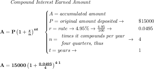 \bf \qquad \textit{Compound Interest Earned Amount}&#10;\\\\&#10;A=P\left(1+\frac{r}{n}\right)^{nt}&#10;\quad &#10;\begin{cases}&#10;A=\textit{accumulated amount}\\&#10;P=\textit{original amount deposited}\to &\$15000\\&#10;r=rate\to 4.95\%\to \frac{4.95}{100}\to &0.0495\\&#10;n=&#10;\begin{array}{llll}&#10;\textit{times it compounds per year}\\&#10;\textit{four quarters, thus}&#10;\end{array}\to &4\\&#10;t=years\to &1&#10;\end{cases}&#10;\\\\\\&#10;A=15000\left(1+\frac{0.0495}{4}\right)^{4\cdot 1}