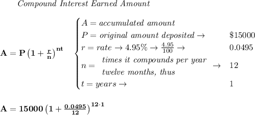 \bf \qquad \textit{Compound Interest Earned Amount}&#10;\\\\&#10;A=P\left(1+\frac{r}{n}\right)^{nt}&#10;\quad &#10;\begin{cases}&#10;A=\textit{accumulated amount}\\&#10;P=\textit{original amount deposited}\to &\$15000\\&#10;r=rate\to 4.95\%\to \frac{4.95}{100}\to &0.0495\\&#10;n=&#10;\begin{array}{llll}&#10;\textit{times it compounds per year}\\&#10;\textit{twelve months, thus}&#10;\end{array}\to &12\\&#10;t=years\to &1&#10;\end{cases}&#10;\\\\\\&#10;A=15000\left(1+\frac{0.0495}{12}\right)^{12\cdot 1}