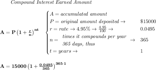 \bf \qquad \textit{Compound Interest Earned Amount}&#10;\\\\&#10;A=P\left(1+\frac{r}{n}\right)^{nt}&#10;\quad &#10;\begin{cases}&#10;A=\textit{accumulated amount}\\&#10;P=\textit{original amount deposited}\to &\$15000\\&#10;r=rate\to 4.95\%\to \frac{4.95}{100}\to &0.0495\\&#10;n=&#10;\begin{array}{llll}&#10;\textit{times it compounds per year}\\&#10;\textit{365 days, thus}&#10;\end{array}\to &365\\&#10;t=years\to &1&#10;\end{cases}&#10;\\\\\\&#10;A=15000\left(1+\frac{0.0495}{365}\right)^{365\cdot 1}