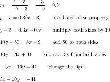 m=\dfrac{2-5}{-7-3}=\dfrac{-3}{-10}=0.3\\\\y-5=0.3(x-3)\qquad|\text{use distributive property}\\\\y-5=0.3x-0.9\qquad|\text{multiply both sides by 10}\\\\10y-50=3x-9\qquad|\text{add 50 to both sides}\\\\10y=3x+41\qquad|\text{subtract 3x from both sides}\\\\-3x+10y=41\qquad|\text{change the signs}\\\\3x-10y=-41