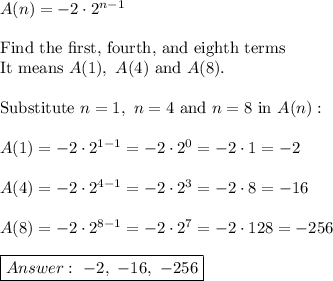 A(n)=-2\cdot2^{n-1}\\\\\text{Find the first, fourth, and eighth terms}\\\text{It means}\ A(1),\ A(4)\ \text{and}\ A(8).\\\\\text{Substitute}\ n=1,\ n=4\ \text{and}\ n=8\ \text{in}\ A(n):\\\\A(1)=-2\cdot2^{1-1}=-2\cdot2^0=-2\cdot1=-2\\\\A(4)=-2\cdot2^{4-1}=-2\cdot2^3=-2\cdot8=-16\\\\A(8)=-2\cdot2^{8-1}=-2\cdot2^7=-2\cdot128=-256\\\\\boxed{\ -2,\ -16,\ -256}