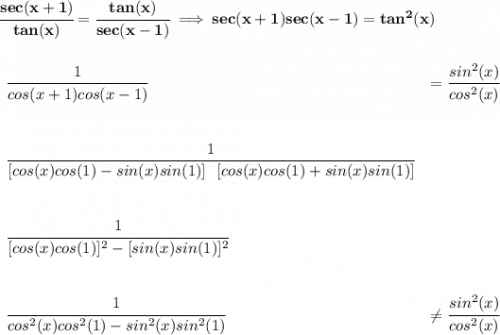 \bf \cfrac{sec(x+1)}{tan(x)}=\cfrac{tan(x)}{sec(x-1)}\implies sec(x+1)sec(x-1)=tan^2(x) \\\\\\ \begin{array}{llll} \cfrac{1}{cos(x+1)cos(x-1)}&=\cfrac{sin^2(x)}{cos^2(x)} \\\\\\ \cfrac{1}{[cos(x)cos(1)-sin(x)sin(1)]~~[cos(x)cos(1)+sin(x)sin(1)]} \\\\\\ \cfrac{1}{[cos(x)cos(1)]^2-[sin(x)sin(1)]^2} \\\\\\ \cfrac{1}{cos^2(x)cos^2(1)-sin^2(x)sin^2(1)}&\ne \cfrac{sin^2(x)}{cos^2(x)} \end{array}