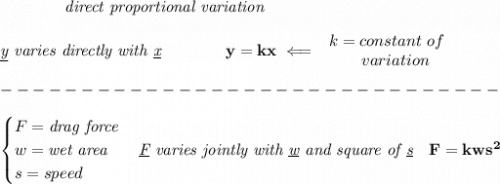 \bf \qquad \qquad \textit{direct proportional variation}\\\\&#10;\textit{\underline{y} varies directly with \underline{x}}\qquad \qquad  y=kx\impliedby &#10;\begin{array}{llll}&#10;k=constant\ of\\&#10;\qquad  variation&#10;\end{array}\\\\&#10;-------------------------------\\\\&#10;\begin{cases}&#10;F=\textit{drag force}\\&#10;w=\textit{wet area}\\&#10;s=speed&#10;\end{cases}\textit{\underline{F} varies jointly with \underline{w} and square of \underline{s}}\quad F=kws^2