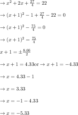 \rightarrow x^2 +2 x +\frac{27}{4}=22\\\\\rightarrow (x+1)^2-1 +\frac{27}{4}-22=0\\\\\rightarrow (x+1)^2-\frac{75}{4}=0\\\\\rightarrow (x+1)^2=\frac{75}{4}\\\\x+1=\pm\frac{8.66}{2}\\\\\rightarrow x+1=4.33 \text{or}\rightarrow x+1= -4.33\\\\\rightarrow x=4.33-1\\\\\rightarrow x=3.33\\\\\rightarrow x= -1-4.33\\\\\rightarrow x=-5.33