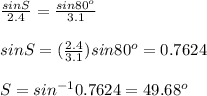 \frac{sinS}{2.4} = \frac{sin80^{o}}{3.1} \\\\sinS = (\frac{2.4}{3.1}) sin 80^{o}= 0.7624 \\\\ S = sin^{-1}0.7624 = 49.68^{o}