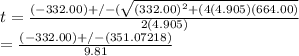 t=\frac{(-332.00)+/-( \sqrt{(332.00)^2+(4(4.905)(664.00)} }{2(4.905)} \\ =\frac{(-332.00)+/-(351.07218)}{9.81}