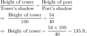 \dfrac{\text{Height of tower}}{\text{Tower's shadow}}=\dfrac{\text{Height of post}}{\text{Post's shadow}}\\\\\Rightarrow\ \dfrac{\text{Height of tower}}{100}=\dfrac{54}{40}\\\\\Rightarrow\ \text{Height of tower}=\dfrac{54\times100}{40}=135\text{ ft.}