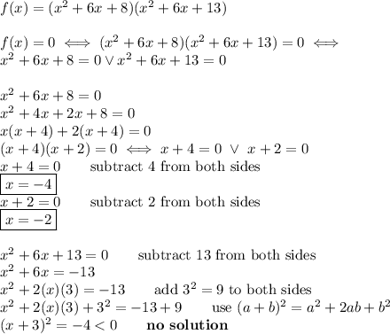f(x)=(x^2+6x+8)(x^2+6x+13)\\\\f(x)=0\iff(x^2+6x+8)(x^2+6x+13)=0\iff\\x^2+6x+8=0\vee x^2+6x+13=0\\\\x^2+6x+8=0\\x^2+4x+2x+8=0\\x(x+4)+2(x+4)=0\\(x+4)(x+2)=0\iff x+4=0\ \vee\ x+2=0\\x+4=0\qquad\text{subtract 4 from both sides}\\\boxed{x=-4}\\x+2=0\qquad\text{subtract 2 from both sides}\\\boxed{x=-2}\\\\x^2+6x+13=0\qquad\text{subtract 13 from both sides}\\x^2+6x=-13\\x^2+2(x)(3)=-13\qquad\text{add}\ 3^2=9\ \text{to both sides}\\x^2+2(x)(3)+3^2=-13+9\qquad\text{use}\ (a+b)^2=a^2+2ab+b^2\\(x+3)^2=-4