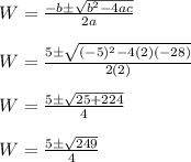 W=\frac{-b \pm \sqrt{b^2-4ac}}{2a}\\\\W=\frac{5 \pm \sqrt{(-5)^2-4(2)(-28)}}{2(2)}\\\\W=\frac{5 \pm \sqrt{25+224}}{4}\\\\W=\frac{5 \pm \sqrt{249}}{4}