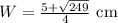 W=\frac{5 + \sqrt{249}}{4} \text{ cm }