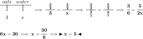 \bf \begin{array}{ccll}oats&water\\\cline{1-2}\frac{3}{2}&\frac{5}{2}\\[0.8em]3&x\end{array}\implies \cfrac{~~\frac{3}{2}~~}{3}=\cfrac{~~\frac{5}{2}~~}{x}\implies \cfrac{~~\frac{3}{2}~~}{\frac{3}{1}}=\cfrac{~~\frac{5}{2}~~}{\frac{x}{1}}\implies \cfrac{3}{6}=\cfrac{5}{2x}\\\\\\6x=30\implies x=\cfrac{30}{6}\implies \blacktriangleright x=5 \blacktriangleleft