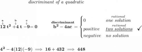 \bf \qquad \qquad \qquad \textit{discriminant of a quadratic} \\\\\\ \stackrel{\stackrel{a}{\downarrow }}{12}t^2\stackrel{\stackrel{b}{\downarrow }}{+4}t\stackrel{\stackrel{c}{\downarrow }}{-9}=0 ~~~~~~~~ \stackrel{discriminant}{b^2-4ac}= \begin{cases} 0&\stackrel{rational}{\textit{one solution}}\\ positive&\stackrel{rational}{\textit{\underline{two solutions}}}~~\textit{\Large \checkmark}\\ negative&\textit{no solution} \end{cases} \\\\\\ 4^2-4(12)(-9)\implies 16+432\implies 448
