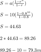 S = a( \frac{1- r^{n} }{1-r} ) \\  \\ S = 10 ( \frac{1- 0.8^{10} }{1-0.8} ) \\  \\ S = 44.63&#10; \\  \\ 2*44.63 = 89.26 \\  \\ 89.26 - 10 = 79.3 m