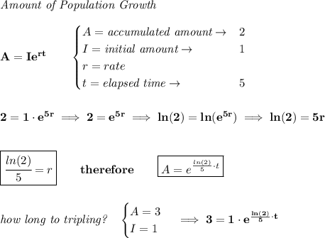 \bf \textit{Amount of Population Growth}\\\\&#10;A=Ie^{rt}\qquad &#10;\begin{cases}&#10;A=\textit{accumulated amount}\to &2\\&#10;I=\textit{initial amount}\to &1\\&#10;r=rate\\&#10;t=\textit{elapsed time}\to &5\\&#10;\end{cases}&#10;\\\\\\&#10;2=1\cdot e^{5r}\implies 2=e^{5r}\implies ln(2)=ln(e^{5r})\implies ln(2)=5r&#10;\\\\\\&#10;\boxed{\cfrac{ln(2)}{5}=r}\qquad therefore\qquad \boxed{A=e^{\frac{ln(2)}{5}\cdot t}} \\\\\\&#10;\textit{how long to tripling?}\quad &#10;\begin{cases}&#10;A=3\\&#10;I=1&#10;\end{cases}\implies 3=1\cdot e^{\frac{ln(2)}{5}\cdot t}