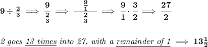 \bf 9 \div \frac{2}{3}\implies \cfrac{9}{\frac{2}{3}}\implies \cfrac{\quad \frac{9}{1}\quad }{\frac{2}{3}}\implies \cfrac{9}{1}\cdot \cfrac{3}{2}\implies \cfrac{27}{2}&#10;\\\\\\&#10;\textit{2 goes \underline{13 times} into 27, with a \underline{remainder of 1}}\implies 13\frac{1}{2}