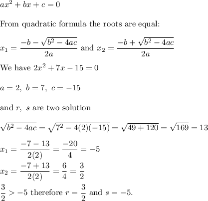 ax^2+bx+c=0\\\\\text{From quadratic formula the roots are equal:}\\\\x_1=\dfrac{-b-\sqrt{b^2-4ac}}{2a}\ \text{and}\ x_2=\dfrac{-b+\sqrt{b^2-4ac}}{2a}\\\\\text{We have}\ 2x^2+7x-15=0\\\\a=2,\ b=7,\ c=-15\\\\\text{and}\ r,\ s\ \text{are two solution}\\\\\sqrt{b^2-4ac}=\sqrt{7^2-4(2)(-15)}=\sqrt{49+120}=\sqrt{169}=13\\\\x_1=\dfrac{-7-13}{2(2)}=\dfrac{-20}{4}=-5\\\\x_2=\dfrac{-7+13}{2(2)}=\dfrac{6}{4}=\dfrac{3}{2}\\\\\dfrac{3}{2}-5\ \text{therefore}\ r=\dfrac{3}{2}\ \text{and}\ s=-5.