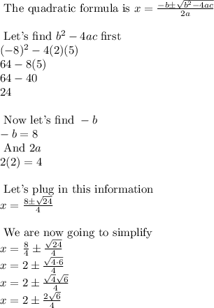 \text{ The quadratic formula is } x=\frac{-b \pm \sqrt{b^2-4ac}}{2a}\\\\\text{ Let's find } b^2-4ac \text{ first}\\(-8)^2-4(2)(5)\\64-8(5)\\64-40\\24\\\\\text{ Now let's find } -b\\-b=8\\\text{ And } 2a\\2(2)=4\\\\\text{ Let's plug in this information }\\x=\frac{8 \pm \sqrt{24}}{4}\\\\\text{ We are now going to simplify }\\x=\frac{8}{4} \pm \frac{\sqrt{24}}{4} \\x=2 \pm \frac{\sqrt{4 \cdot 6}}{4}\\x=2 \pm \frac{\sqrt{4} \sqrt{6}}{4} \\x=2 \pm \frac{2 \sqrt{6}}{4}\\