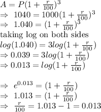 A=P(1+\frac{r}{100} )^3\\\Rightarrow\ 1040=1000(1+\frac{r}{100})^3\\\Rightarrow\ 1.040=(1+\frac{r}{100})^3\\\text{taking log on both sides}\\log(1.040)=3log(1+\frac{r}{100})\\\Rightarrow0.039=3log(1+\frac{r}{100})\\\Rightarrow0.013=log(1+\frac{r}{100})\\\\\Rightarrow\ e^{0.013}=(1+\frac{r}{100})\\\Rightarrow\ 1.013=(1+\frac{r}{100})\\\Rightarrow\ \frac{r}{100}=1.013-1=0.013\\