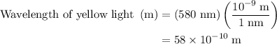 \begin{aligned}{\text{Wavelength of yellow light }}\left({\text{m}}\right)&=\left( {{\text{580 nm}}}\right)\left({\frac{{{{10}^{ - 9}}\;{\text{m}}}}{{1\;{\text{nm}}}}}\right)\\&=58\times {10^{ - 10}}\;{\text{m}}\\\end{aligned}