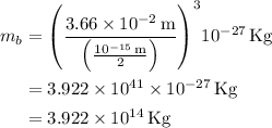 \begin{aligned}{m_b}&={\left( {\frac{{3.66 \times {{10}^{ - 2}}\,{\text{m}}}}{{\left( {\frac{{{{10}^{- 15}}\,{\text{m}}}}{2}} \right)}}} \right)^3}{10^{ - 27}}\,{\text{Kg}}\\&=3.922 \times {10^{41}} \times {10^{ - 27}}\,{\text{Kg}}\\&=3.922 \times {10^{14}}\,{\text{Kg}}\\\end{aligned}