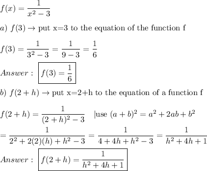 f(x)=\dfrac{1}{x^2-3}\\\\a)\ f(3)\to\text{put x=3 to the equation of the function f}\\\\f(3)=\dfrac{1}{3^2-3}=\dfrac{1}{9-3}=\dfrac{1}{6}\\\\\ \boxed{f(3)=\dfrac{1}{6}}\\\\b)\ f(2+h)\to\text{put x=2+h to the equation of a function f}\\\\f(2+h)=\dfrac{1}{(2+h)^2-3}\ \ \ |\text{use}\ (a+b)^2=a^2+2ab+b^2\\\\=\dfrac{1}{2^2+2(2)(h)+h^2-3}=\dfrac{1}{4+4h+h^2-3}=\dfrac{1}{h^2+4h+1}\\\\\ \boxed{f(2+h)=\dfrac{1}{h^2+4h+1}}