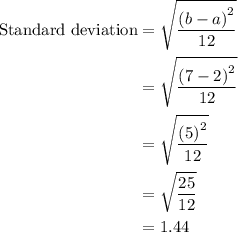 \begin{aligned}{\text{Standard deviation}}&=\sqrt{\frac{{{{\left({b-a}\right)}^2}}}{{12}}}\\&=\sqrt{\frac{{{{\left({7-2}\right)}^2}}}{{12}}}\\&=\sqrt{\frac{{{{\left(5\right)}^2}}}{{12}}}\\&=\sqrt{\frac{{25}}{{12}}}\\&=1.44\\\end{aligned}